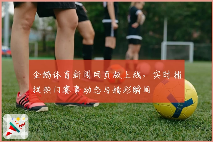 企鹅体育新闻网页版上线，实时捕捉热门赛事动态与精彩瞬间