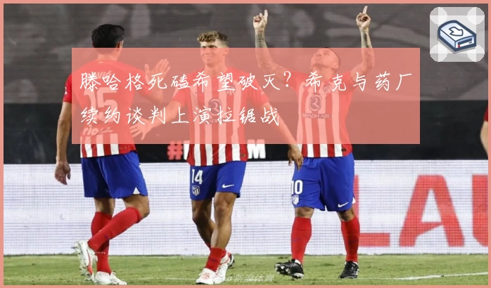 滕哈格死磕希望破灭？希克与药厂续约谈判上演拉锯战
