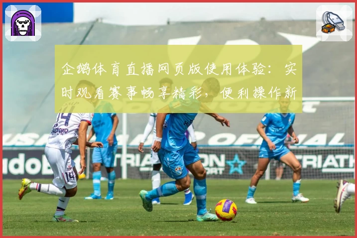 企鹅体育直播网页版使用体验：实时观看赛事畅享精彩，便利操作新人快速上手教程