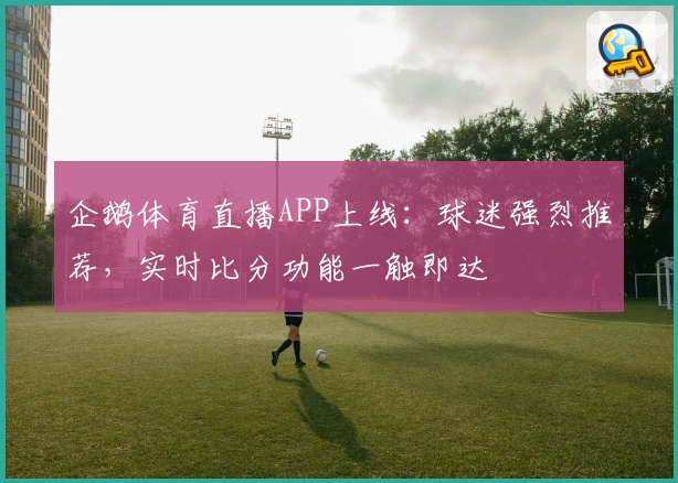 企鹅体育直播APP上线：球迷强烈推荐，实时比分功能一触即达