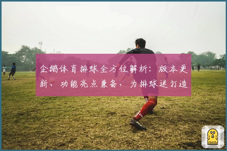 企鹅体育排球全方位解析：版本更新、功能亮点兼备，为排球迷打造极致观看体验