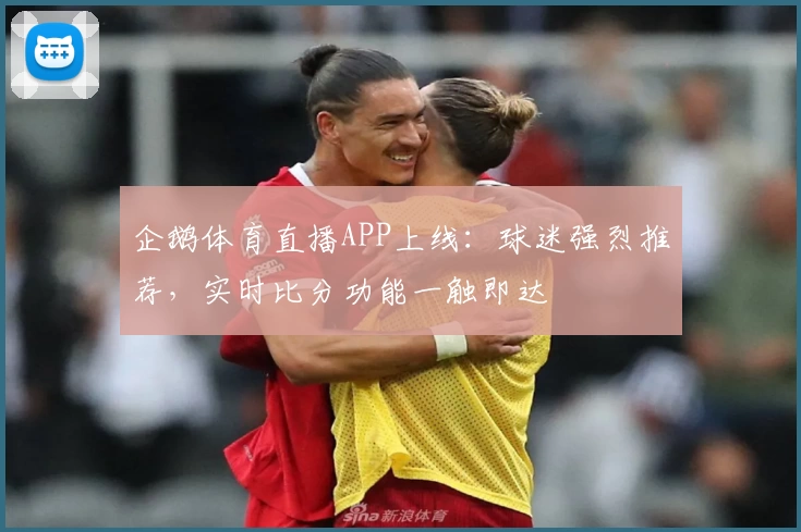 企鹅体育直播APP上线：球迷强烈推荐，实时比分功能一触即达