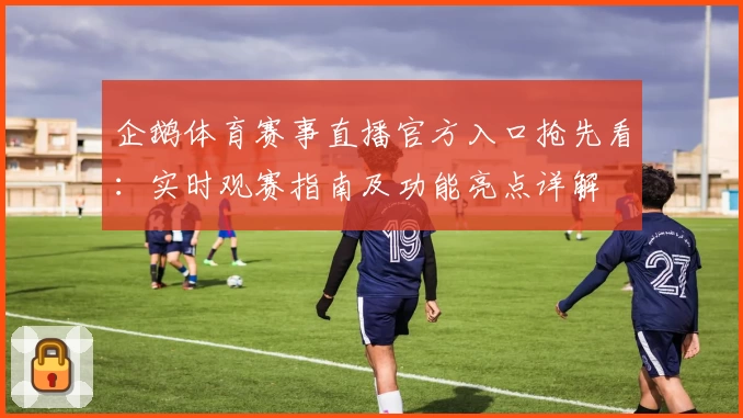 企鹅体育赛事直播官方入口抢先看：实时观赛指南及功能亮点详解