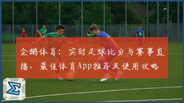 企鹅体育：实时足球比分与赛事直播，最佳体育App推荐及使用攻略