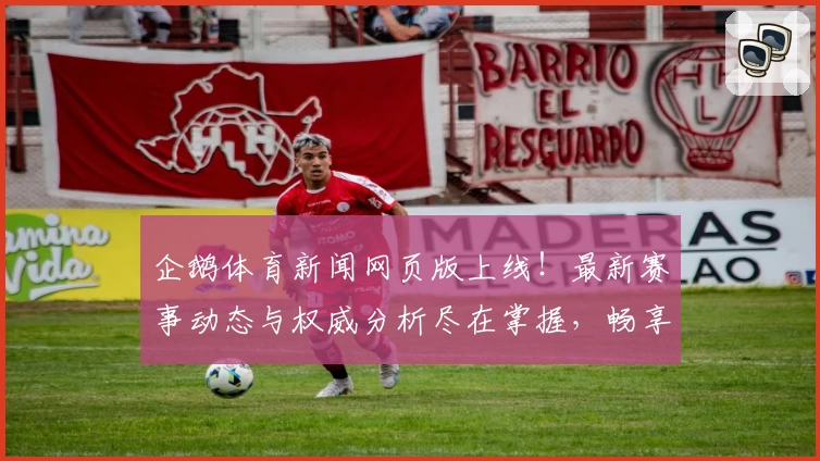 企鹅体育新闻网页版上线！最新赛事动态与权威分析尽在掌握，畅享极速资讯体验