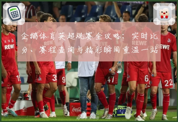 企鹅体育英超观赛全攻略：实时比分、赛程查询与精彩瞬间重温一站解决