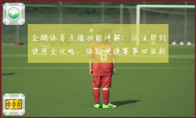 企鹅体育点播功能详解：从注册到使用全攻略，体验便捷赛事回放新方式