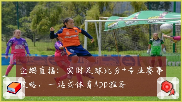 企鹅直播：实时足球比分+专业赛事攻略，一站式体育App推荐